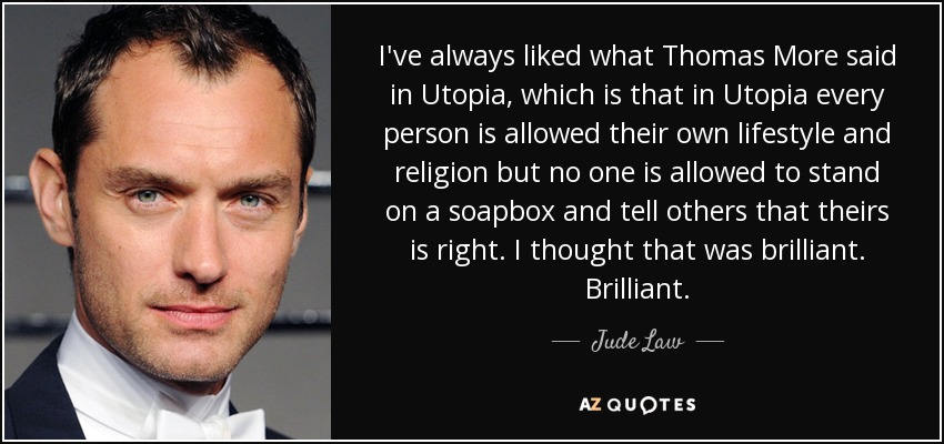 I've always liked what Thomas More said in Utopia, which is that in Utopia every person is allowed their own lifestyle and religion but no one is allowed to stand on a soapbox and tell others that theirs is right. I thought that was brilliant. Brilliant. - Jude Law