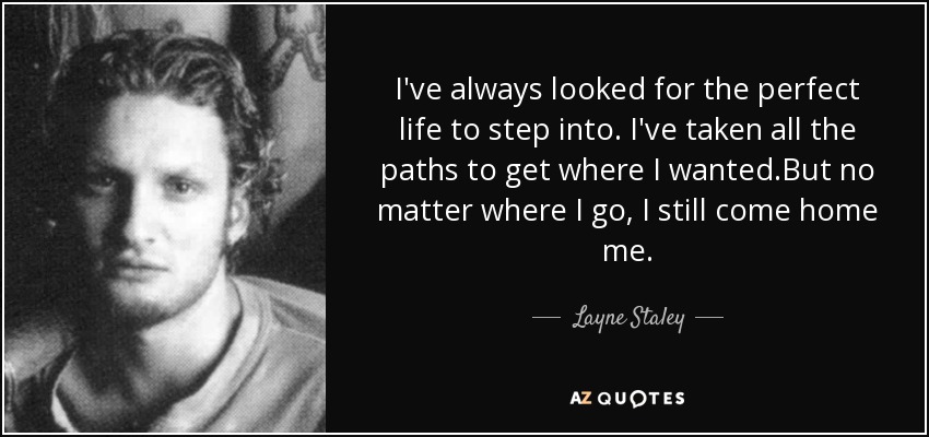 I've always looked for the perfect life to step into. I've taken all the paths to get where I wanted.But no matter where I go, I still come home me. - Layne Staley