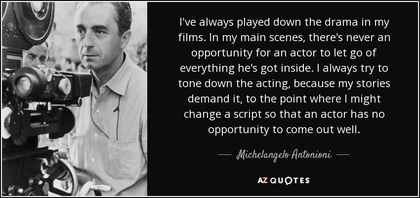 I've always played down the drama in my films. In my main scenes, there's never an opportunity for an actor to let go of everything he's got inside. I always try to tone down the acting, because my stories demand it, to the point where I might change a script so that an actor has no opportunity to come out well. - Michelangelo Antonioni