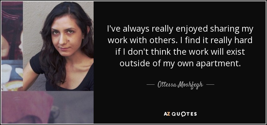 I've always really enjoyed sharing my work with others. I find it really hard if I don't think the work will exist outside of my own apartment. - Ottessa Moshfegh