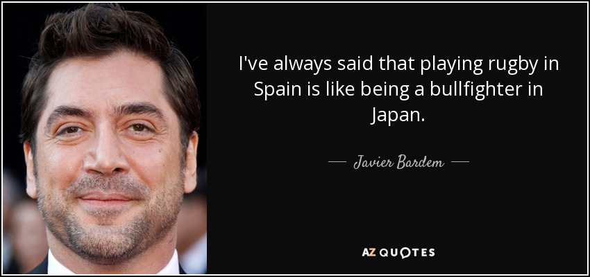 Siempre he dicho que jugar al rugby en España es como ser torero en Japón. - Javier Bardem