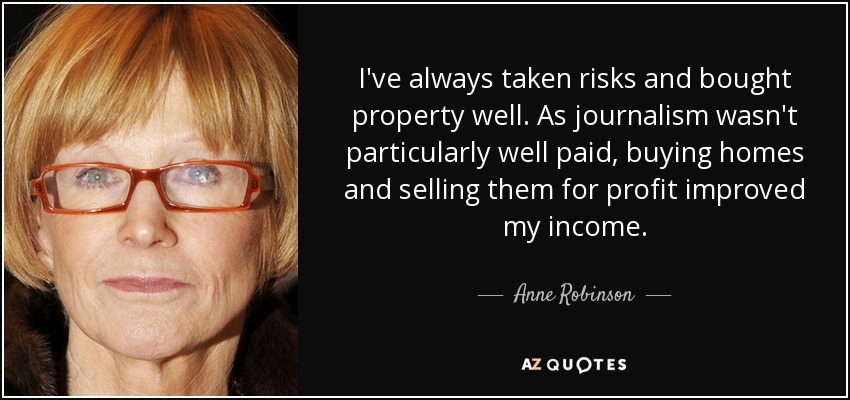 I've always taken risks and bought property well. As journalism wasn't particularly well paid, buying homes and selling them for profit improved my income. - Anne Robinson