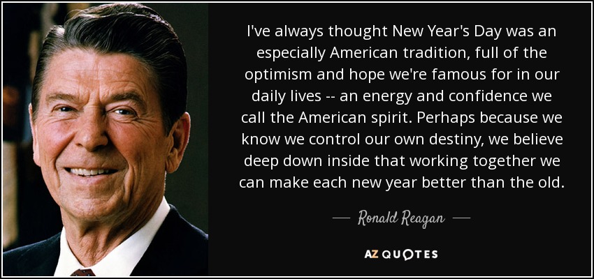 I've always thought New Year's Day was an especially American tradition, full of the optimism and hope we're famous for in our daily lives -- an energy and confidence we call the American spirit. Perhaps because we know we control our own destiny, we believe deep down inside that working together we can make each new year better than the old. - Ronald Reagan