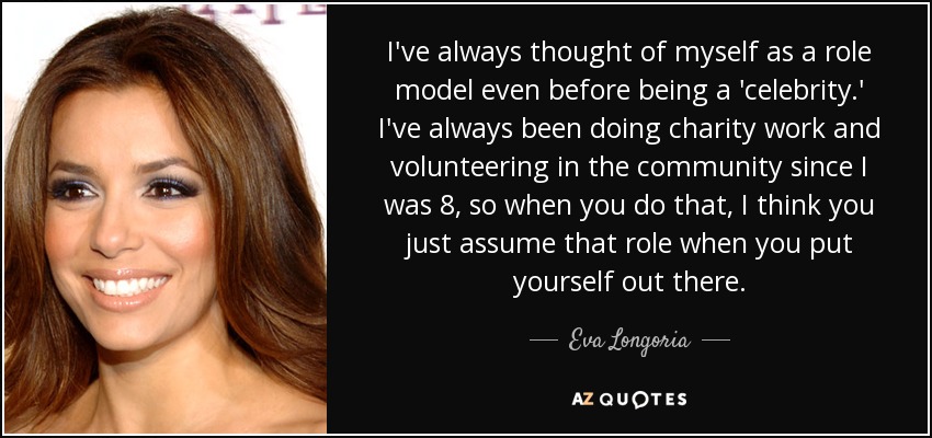 I've always thought of myself as a role model even before being a 'celebrity.' I've always been doing charity work and volunteering in the community since I was 8, so when you do that, I think you just assume that role when you put yourself out there. - Eva Longoria