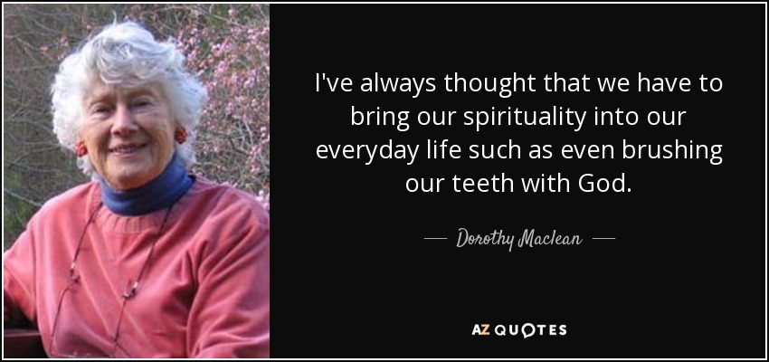 I've always thought that we have to bring our spirituality into our everyday life such as even brushing our teeth with God. - Dorothy Maclean