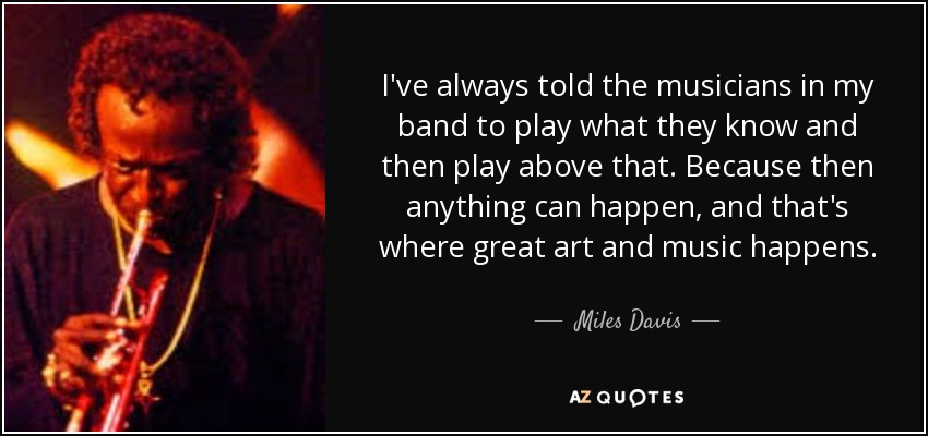 I've always told the musicians in my band to play what they know and then play above that. Because then anything can happen, and that's where great art and music happens. - Miles Davis