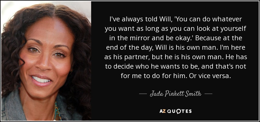 I've always told Will, 'You can do whatever you want as long as you can look at yourself in the mirror and be okay.' Because at the end of the day, Will is his own man. I'm here as his partner, but he is his own man. He has to decide who he wants to be, and that's not for me to do for him. Or vice versa. - Jada Pinkett Smith