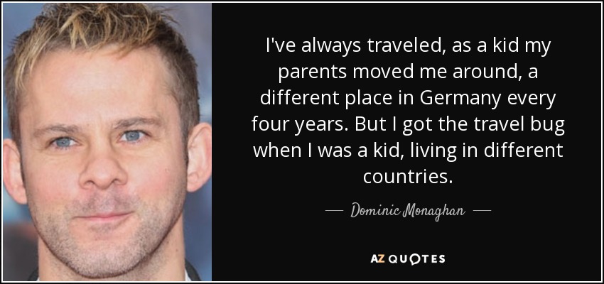 I've always traveled, as a kid my parents moved me around, a different place in Germany every four years. But I got the travel bug when I was a kid, living in different countries. - Dominic Monaghan