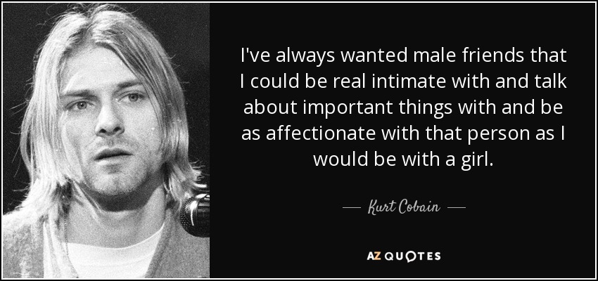 Siempre he querido tener amigos varones con los que pudiera intimar de verdad y hablar de cosas importantes y ser tan cariñosa con esa persona como lo sería con una chica. - Kurt Cobain