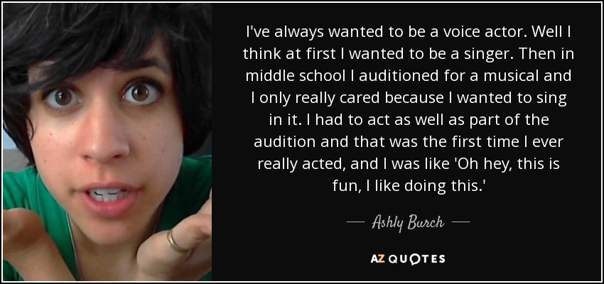 I've always wanted to be a voice actor. Well I think at first I wanted to be a singer. Then in middle school I auditioned for a musical and I only really cared because I wanted to sing in it. I had to act as well as part of the audition and that was the first time I ever really acted, and I was like 'Oh hey, this is fun, I like doing this.' - Ashly Burch