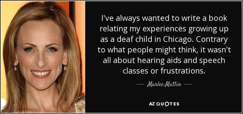 Siempre he querido escribir un libro sobre mis experiencias como niña sorda en Chicago. Contrariamente a lo que la gente pueda pensar, no todo fueron audífonos y clases de logopedia o frustraciones. - Marlee Matlin