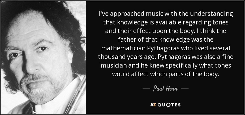 Me he acercado a la música sabiendo que existen conocimientos sobre los tonos y su efecto en el cuerpo. Creo que el padre de ese conocimiento fue el matemático Pitágoras, que vivió hace varios miles de años. Pitágoras también era un buen músico y sabía específicamente qué tonos afectaban a qué partes del cuerpo. - Paul Horn