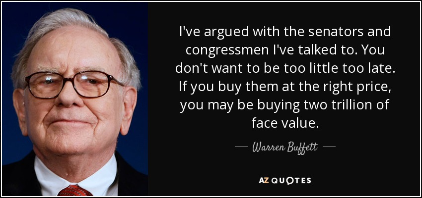 I've argued with the senators and congressmen I've talked to. You don't want to be too little too late. If you buy them at the right price, you may be buying two trillion of face value. - Warren Buffett