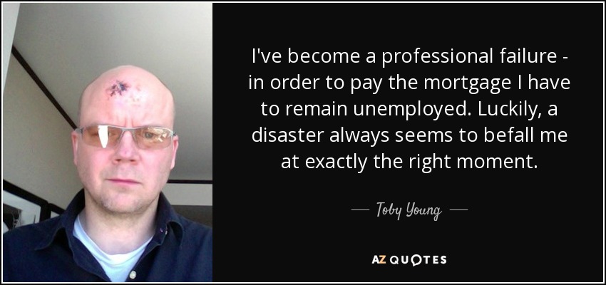 I've become a professional failure - in order to pay the mortgage I have to remain unemployed. Luckily, a disaster always seems to befall me at exactly the right moment. - Toby Young