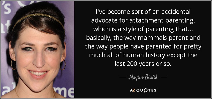 I've become sort of an accidental advocate for attachment parenting, which is a style of parenting that... basically, the way mammals parent and the way people have parented for pretty much all of human history except the last 200 years or so. - Mayim Bialik