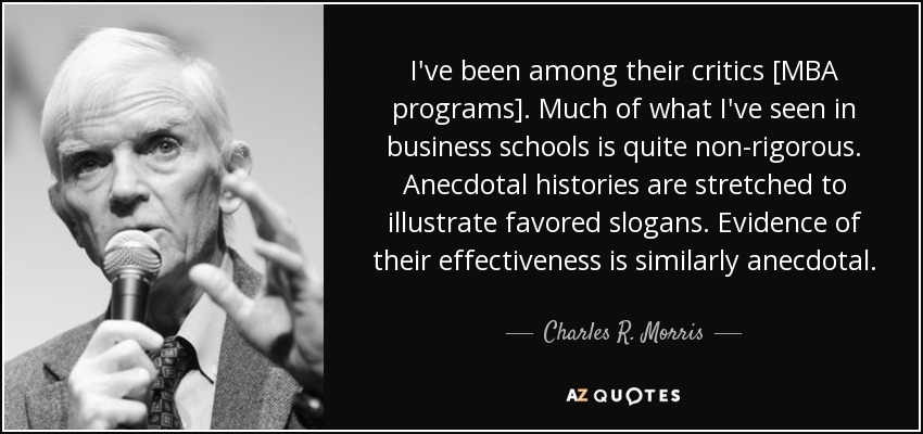 I've been among their critics [MBA programs]. Much of what I've seen in business schools is quite non-rigorous. Anecdotal histories are stretched to illustrate favored slogans. Evidence of their effectiveness is similarly anecdotal. - Charles R. Morris