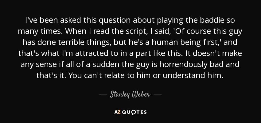 I've been asked this question about playing the baddie so many times. When I read the script, I said, 'Of course this guy has done terrible things, but he's a human being first,' and that's what I'm attracted to in a part like this. It doesn't make any sense if all of a sudden the guy is horrendously bad and that's it. You can't relate to him or understand him. - Stanley Weber