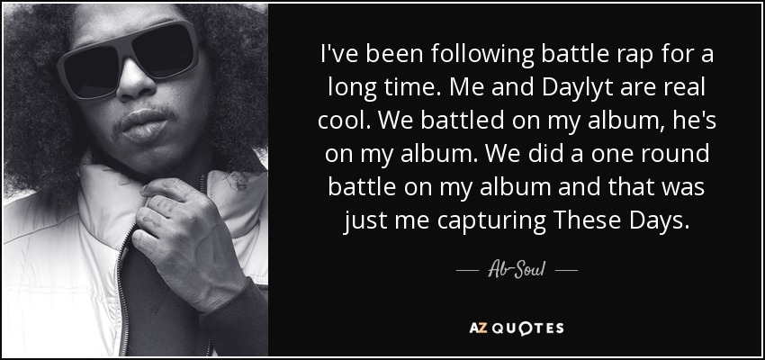 I've been following battle rap for a long time. Me and Daylyt are real cool. We battled on my album, he's on my album. We did a one round battle on my album and that was just me capturing These Days. - Ab-Soul