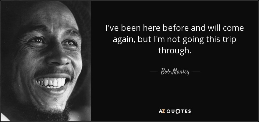 I've been here before and will come again, but I'm not going this trip through. - Bob Marley