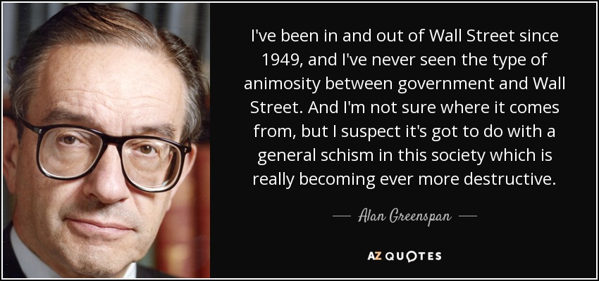 Llevo entrando y saliendo de Wall Street desde 1949, y nunca he visto este tipo de animosidad entre el gobierno y Wall Street. Y no estoy seguro de dónde viene, pero sospecho que tiene que ver con un cisma general en esta sociedad que es cada vez más destructivo. - Alan Greenspan