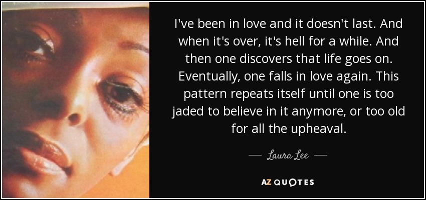 I've been in love and it doesn't last. And when it's over, it's hell for a while. And then one discovers that life goes on. Eventually, one falls in love again. This pattern repeats itself until one is too jaded to believe in it anymore, or too old for all the upheaval. - Laura Lee