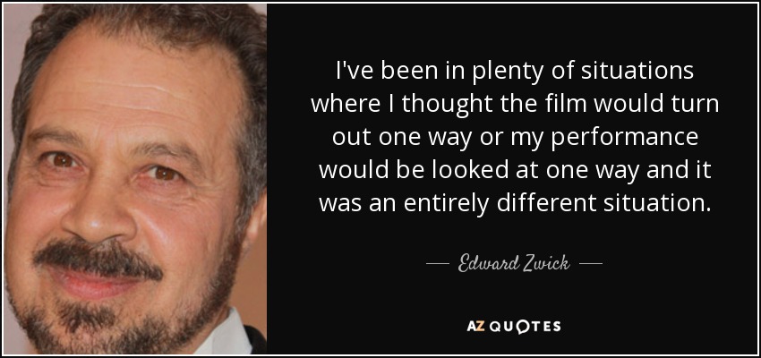 I've been in plenty of situations where I thought the film would turn out one way or my performance would be looked at one way and it was an entirely different situation. - Edward Zwick