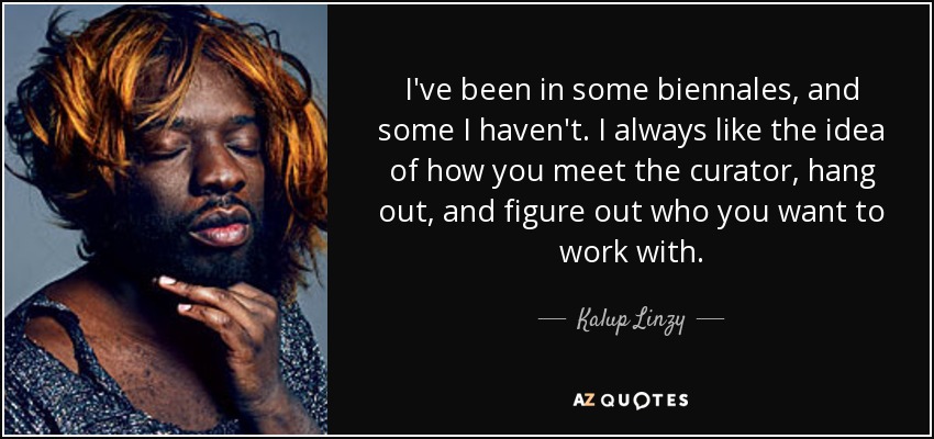 I've been in some biennales, and some I haven't. I always like the idea of how you meet the curator, hang out, and figure out who you want to work with. - Kalup Linzy