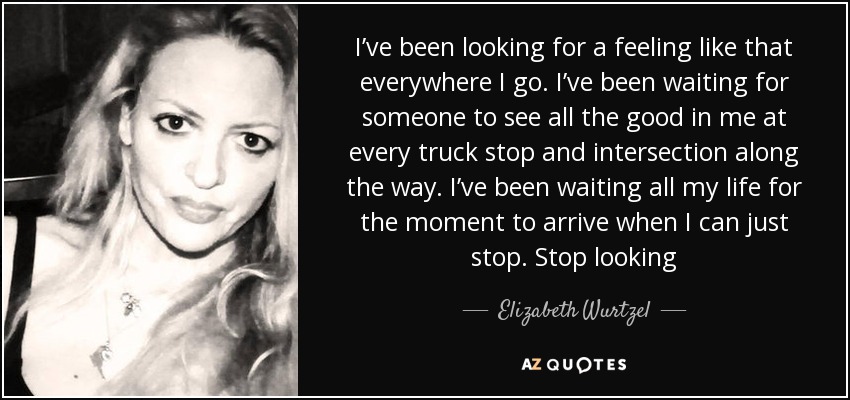 I’ve been looking for a feeling like that everywhere I go. I’ve been waiting for someone to see all the good in me at every truck stop and intersection along the way. I’ve been waiting all my life for the moment to arrive when I can just stop. Stop looking - Elizabeth Wurtzel