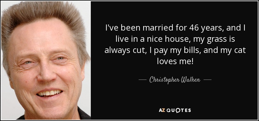 I've been married for 46 years, and I live in a nice house, my grass is always cut, I pay my bills, and my cat loves me! - Christopher Walken