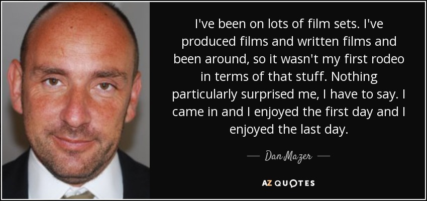 I've been on lots of film sets. I've produced films and written films and been around, so it wasn't my first rodeo in terms of that stuff. Nothing particularly surprised me, I have to say. I came in and I enjoyed the first day and I enjoyed the last day. - Dan Mazer
