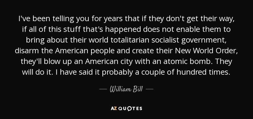 I've been telling you for years that if they don't get their way, if all of this stuff that's happened does not enable them to bring about their world totalitarian socialist government, disarm the American people and create their New World Order, they'll blow up an American city with an atomic bomb. They will do it. I have said it probably a couple of hundred times. - William Bill