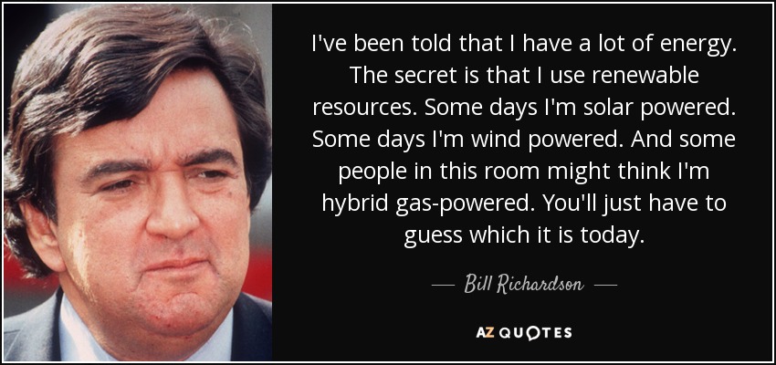 I've been told that I have a lot of energy. The secret is that I use renewable resources. Some days I'm solar powered. Some days I'm wind powered. And some people in this room might think I'm hybrid gas-powered. You'll just have to guess which it is today. - Bill Richardson