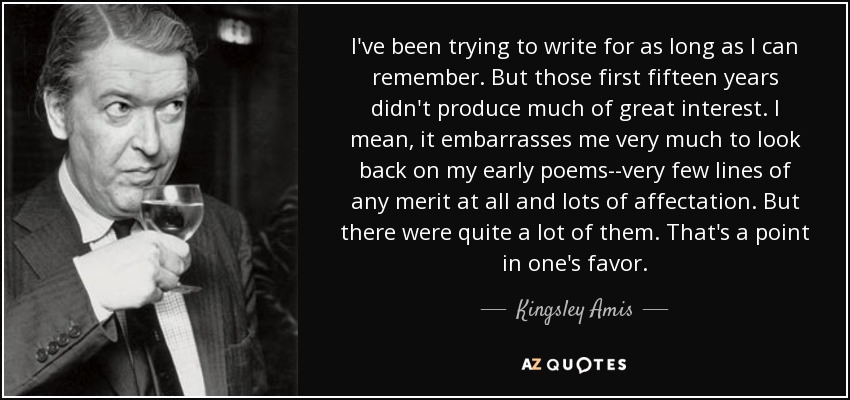 I've been trying to write for as long as I can remember. But those first fifteen years didn't produce much of great interest. I mean, it embarrasses me very much to look back on my early poems--very few lines of any merit at all and lots of affectation. But there were quite a lot of them. That's a point in one's favor. - Kingsley Amis