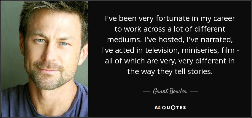 En mi carrera he tenido la suerte de trabajar en muchos medios diferentes. He presentado, he narrado, he actuado en televisión, en miniseries, en cine... todos ellos muy, muy diferentes en su forma de contar historias. - Grant Bowler