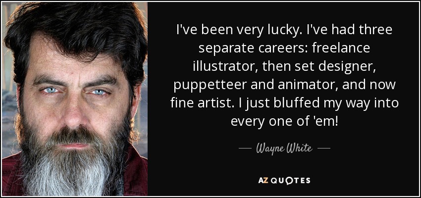 I've been very lucky. I've had three separate careers: freelance illustrator, then set designer, puppetteer and animator, and now fine artist. I just bluffed my way into every one of 'em! - Wayne White