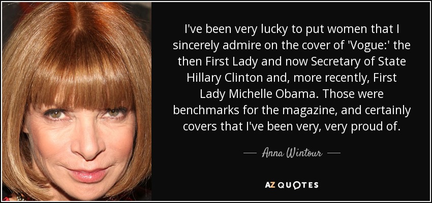 I've been very lucky to put women that I sincerely admire on the cover of 'Vogue:' the then First Lady and now Secretary of State Hillary Clinton and, more recently, First Lady Michelle Obama. Those were benchmarks for the magazine, and certainly covers that I've been very, very proud of. - Anna Wintour