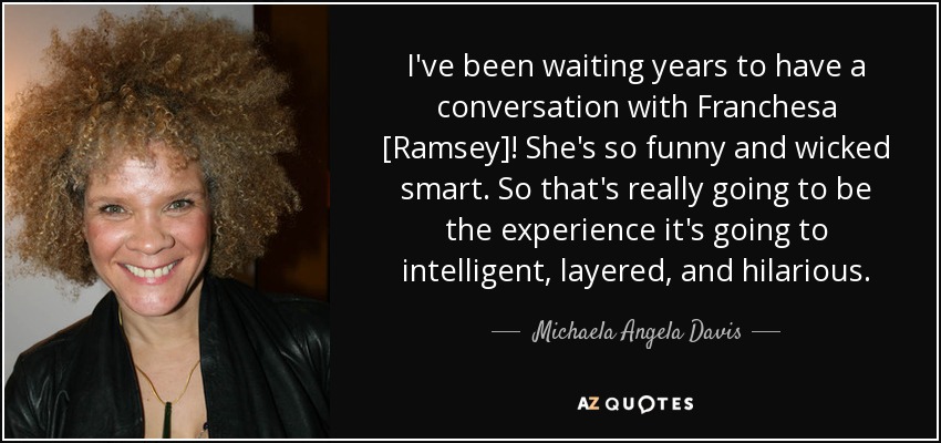 I've been waiting years to have a conversation with Franchesa [Ramsey]! She's so funny and wicked smart. So that's really going to be the experience it's going to intelligent, layered, and hilarious. - Michaela Angela Davis