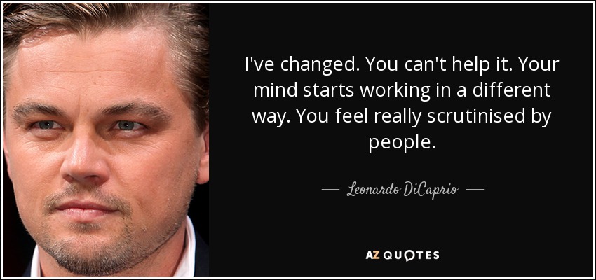 I've changed. You can't help it. Your mind starts working in a different way. You feel really scrutinised by people. - Leonardo DiCaprio