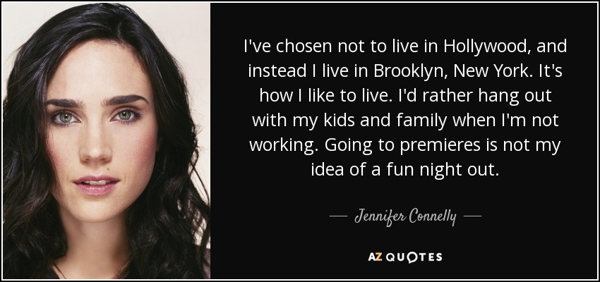 I've chosen not to live in Hollywood, and instead I live in Brooklyn, New York. It's how I like to live. I'd rather hang out with my kids and family when I'm not working. Going to premieres is not my idea of a fun night out. - Jennifer Connelly