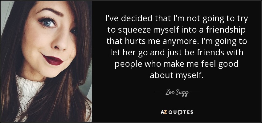 I've decided that I'm not going to try to squeeze myself into a friendship that hurts me anymore. I'm going to let her go and just be friends with people who make me feel good about myself. - Zoe Sugg