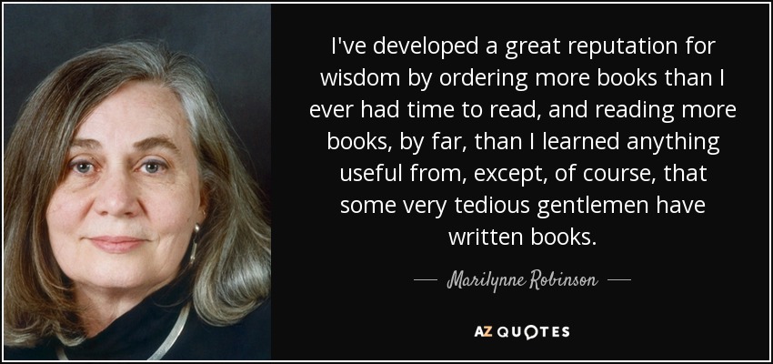 I've developed a great reputation for wisdom by ordering more books than I ever had time to read, and reading more books, by far, than I learned anything useful from, except, of course, that some very tedious gentlemen have written books. - Marilynne Robinson