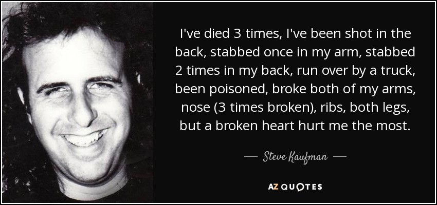 I've died 3 times, I've been shot in the back, stabbed once in my arm, stabbed 2 times in my back, run over by a truck, been poisoned, broke both of my arms, nose (3 times broken), ribs, both legs, but a broken heart hurt me the most. - Steve Kaufman