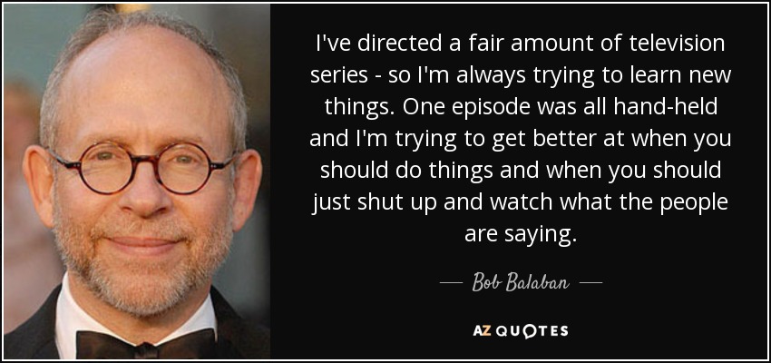 I've directed a fair amount of television series - so I'm always trying to learn new things. One episode was all hand-held and I'm trying to get better at when you should do things and when you should just shut up and watch what the people are saying. - Bob Balaban