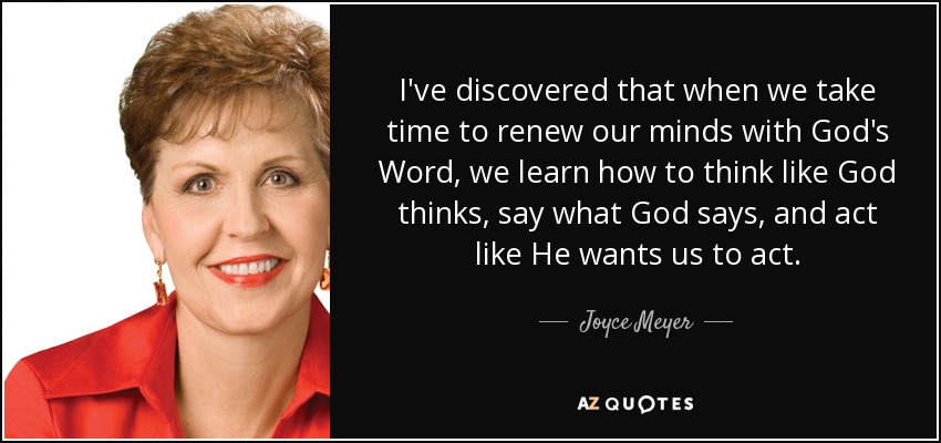 I've discovered that when we take time to renew our minds with God's Word, we learn how to think like God thinks, say what God says, and act like He wants us to act. - Joyce Meyer