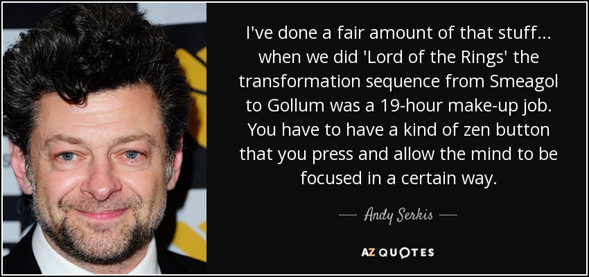 I've done a fair amount of that stuff... when we did 'Lord of the Rings' the transformation sequence from Smeagol to Gollum was a 19-hour make-up job. You have to have a kind of zen button that you press and allow the mind to be focused in a certain way. - Andy Serkis