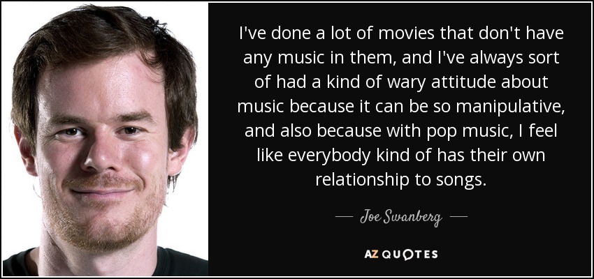 I've done a lot of movies that don't have any music in them, and I've always sort of had a kind of wary attitude about music because it can be so manipulative, and also because with pop music, I feel like everybody kind of has their own relationship to songs. - Joe Swanberg