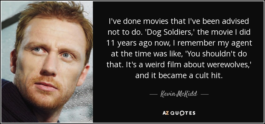 I've done movies that I've been advised not to do. 'Dog Soldiers,' the movie I did 11 years ago now, I remember my agent at the time was like, 'You shouldn't do that. It's a weird film about werewolves,' and it became a cult hit. - Kevin McKidd