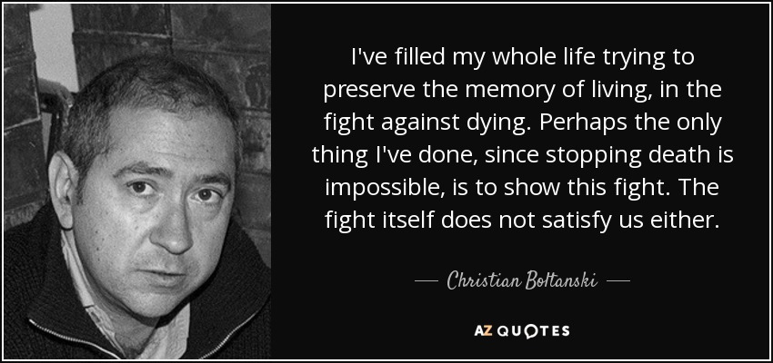 I've filled my whole life trying to preserve the memory of living, in the fight against dying. Perhaps the only thing I've done, since stopping death is impossible, is to show this fight. The fight itself does not satisfy us either. - Christian Boltanski