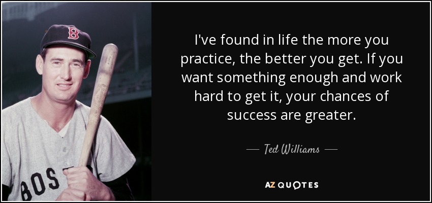 I've found in life the more you practice, the better you get. If you want something enough and work hard to get it, your chances of success are greater. - Ted Williams