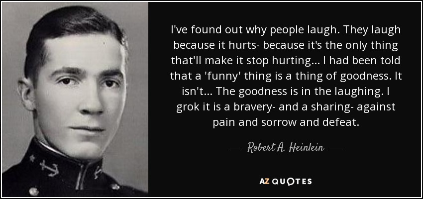 I've found out why people laugh. They laugh because it hurts- because it's the only thing that'll make it stop hurting... I had been told that a 'funny' thing is a thing of goodness. It isn't... The goodness is in the laughing. I grok it is a bravery- and a sharing- against pain and sorrow and defeat. - Robert A. Heinlein